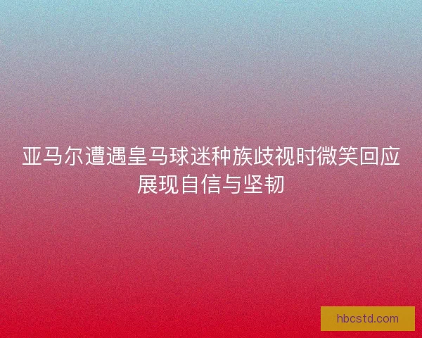 亚马尔遭遇皇马球迷种族歧视时微笑回应展现自信与坚韧