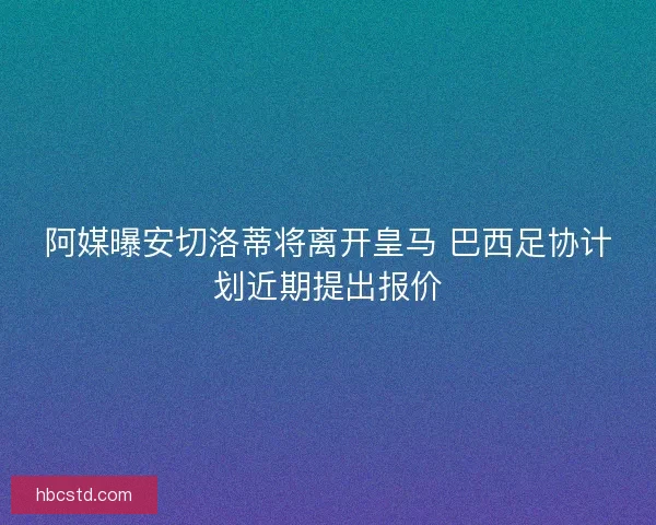 阿媒曝安切洛蒂将离开皇马 巴西足协计划近期提出报价